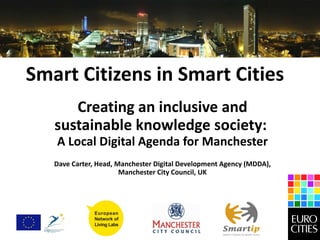 Smart Citizens in Smart Cities Creating an inclusive and sustainable knowledge society:  A Local Digital Agenda for Manchester Dave Carter, Head, Manchester Digital Development Agency (MDDA), Manchester City Council, UK 