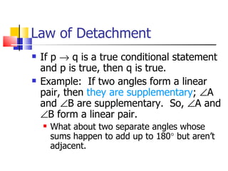 Law of Detachment If p    q is a true conditional statement and p is true, then q is true. Example:  If two angles form a linear pair, then  they are supplementary ;   A and   B are supplementary.  So,   A and   B form a linear pair.  What about two separate angles whose sums happen to add up to 180   but aren’t adjacent. 