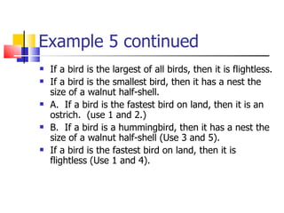 Example 5 continued If a bird is the largest of all birds, then it is flightless. If a bird is the smallest bird, then it has a nest the size of a walnut half-shell. A.  If a bird is the fastest bird on land, then it is an ostrich.  (use 1 and 2.) B.  If a bird is a hummingbird, then it has a nest the size of a walnut half-shell (Use 3 and 5). If a bird is the fastest bird on land, then it is flightless (Use 1 and 4).  