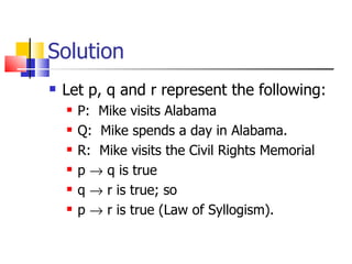 Solution Let p, q and r represent the following: P:  Mike visits Alabama Q:  Mike spends a day in Alabama. R:  Mike visits the Civil Rights Memorial p    q is true q    r is true; so p    r is true (Law of Syllogism). 