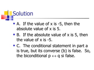 Solution A.  If the value of x is -5, then the absolute value of x is 5. B.  If the absolute value of x is 5, then the value of x is -5. C.  The conditional statement in part a is true, but its converse (b) is false.  So, the biconditional p    q si false. 