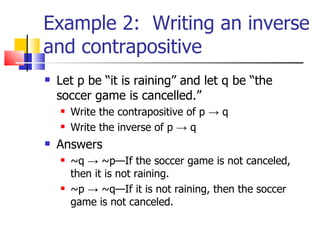 Example 2:  Writing an inverse and contrapositive Let p be “it is raining” and let q be “the soccer game is cancelled.” Write the contrapositive of p  -> q   Write the inverse of p  -> q   Answers ~q   -> ~p—If the soccer game is not canceled, then it is not raining. ~p -> ~q—If it is not raining, then the soccer game is not canceled. 