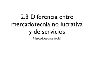 2.3 Diferencia entre
mercadotecnia no lucrativa
      y de servicios
       Mercadotecnia social
 
