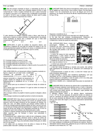 Prof. Luiz Salles FÍSICA – ENERGIA
108. (EN) Na posição mostrada na figura, a velocidade do bloco de
2 kg é 5 m/s, a mola é ideal, tem constante elástica 20 N/m e está
comprimida de 1 metro. O plano inclinado faz com o plano horizontal
um ângulo  cujo seno é 0,6. Sabe-se que a aceleração da gravidade
no local é 10 m/s2
e que a energia cinética do bloco será 5 joules
quando a mola estiver comprimida de 2 metros.
O valor absoluto do trabalho realizado sobre o bloco, pela força de
atrito entre o mesmo e o plano inclinado, no deslocamento, da posição
inicial (mostrada na figura) até a posição em que a mola está
comprimida de 2 metros, em joule, é:
a) 0 b) 1 c) 2 d) 3 e) 4
109. (UEPG 2001) A partir da análise do esquema abaixo, que
representa a trajetória de uma bala de canhão de massa m em um
campo gravitacional suposto uniforme e no vácuo, e considerando que
a energia potencial em A é nula, assinale o que for correto.
01. A energia cinética no ponto C é nula.
02. A energia mecânica no ponto B é (m  v2
)/2.
04. A energia potencial no ponto D é (m  g  f)/2.
08. O trabalho realizado para deslocar a bala do ponto A ao ponto D é
-(m  g  f)/2.
16. A energia mecânica no ponto E é (m  v2
)/2.
110. (UFMS 2005) Em um lançamento oblíquo (trajetória mostrada na
figura a seguir) em um local onde a aceleração
constante da gravidade é g, sejam
respectivamente, H, X e 0 a altura máxima, o
alcance horizontal e o ângulo de lançamento do
projétil, medido em relação ao eixo horizontal x.
Desprezando-se a resistência do ar, é correto
afirmar que
(01) o tempo para que se alcance X é igual ao tempo de subida do
projétil.
(02) o tempo para que se alcance X é igual ao dobro do tempo de
descida do projétil.
(04) se tg( 0 ) = 4, então H = X.
(08) a energia cinética do projétil é máxima quando é atingida a altura
máxima.
(16) a energia mecânica do projétil aumenta no trecho de descida.
111. (UNICAMP 2001) Que altura é possível atingir em um salto com
vara? Essa pergunta retorna sempre que ocorre um grande evento
esportivo como os jogos olímpicos do ano passado em Sydney. No
salto com vara, um atleta converte sua energia cinética obtida na
corrida em energia potencial elástica (flexão da vara), que por sua vez
se converte em energia potencial gravitacional. Imagine um atleta com
massa de 80 kg que atinge uma velocidade horizontal de 10 m/s no
instante em que a vara começa a ser flexionada para o salto.
a) Qual é a máxima variação possível da altura do centro de massa do
atleta, supondo que, ao transpor a barra, sua velocidade é
praticamente nula?
b) Considerando que o atleta inicia o salto em pé e ultrapassa a barra
com o corpo na horizontal, devemos somar a altura do centro de
massa do atleta à altura obtida no item anterior para obtermos o limite
de altura de um salto. Faça uma estimativa desse limite para um atleta
de 2,0 m de altura.
c) Um atleta com os mesmos 2,0 m de altura e massa de 60 kg
poderia saltar mais alto? Justifique sua resposta.
112. (UNICAMP 2000) Dois blocos homogêneos estão presos ao teto
de um galpão por meio de fios, como mostra a figura. Os dois blocos
medem 1,0 m de comprimento por 0,4 m de largura por 0,4 m de
espessura. As massas dos blocos A e B são respectivamente iguais a
5,0 kg e 50 kg.
Despreze a resistência do ar.
a) Calcule a energia mecânica de cada bloco em relação ao solo.
b) Os três fios são cortados simultaneamente. Determine as
velocidades dos blocos imediatamente antes de tocarem o solo.
c) Determine o tempo de queda de cada bloco.
113. (UFSCAR 2005) Quino, criador da
personagem Mafalda, é também
conhecido por seus quadrinhos repletos
de humor chocante. Aqui, o executivo do
alto escalão está prestes a cair em uma
armadilha fatal.
Considere que:
– o centro de massa do tubo suspenso,
relativamente à parte inferior do tubo,
está localizado a uma distância igual à
altura da cartola do executivo;
– a distância do centro de massa do tubo
até o topo da cartola é 3,2 m;
– a vertical que passa pelo centro de massa do tubo passa também
pela cabeça do executivo;
– o tubo tem massa de 450 kg e, durante uma queda, não sofreria
ação significativa da resistência do ar, descendo com aceleração de
10 m/s2
;
– comparativamente à massa do tubo, a corda tem massa que se
pode considerar desprezível.
a) Após esmagar a cartola, sem resistência significativa, com que
velocidade, em m/s, o tubo atingiria a cabeça do executivo?
b) Para preparar a armadilha, o tubo foi içado a 5,5 m do chão pela
própria corda que posteriormente o sustentou.
Determine o trabalho, em J, realizado pela força peso na ascensão do
tubo.
114. (UNICAMP 2003) Os átomos de carbono têm a propriedade de se
ligarem formando materiais muito distintos entre si, como o diamante,
o grafite e os diversos polímeros. Há alguns anos foi descoberto um
novo arranjo para esses átomos: os nanotubos, cujas paredes são
malhas de átomos de carbono.
O diâmetro desses tubos é de apenas alguns nanômetros
(1 nm = 10-9
m). No ano passado, foi possível montar um sistema no
qual um “nanotubo de carbono” fechado nas pontas oscila no interior
de um outro nanotubo de diâmetro maior e aberto nas extremidades,
entre os dois tubos dão origem a uma força restauradora representada
no gráfico.
1 nN =10 -9
N.
a) Encontre, por meio do gráfico, a constante de mola desse oscilador.
b) O tubo oscilante é constituído de 90 átomos de carbono. Qual é a
velocidade máxima desse tubo, sabendo-se que um átomo de carbono
equivale a uma massa de 2.10-26
kg?
 