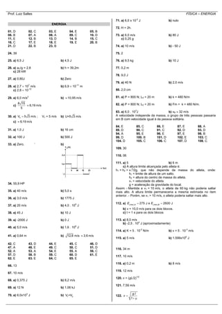 Prof. Luiz Salles FÍSICA – ENERGIA
ENERGIA
01. D 02. C 03. E 04. E 05. B
06. B 07. A 08. A 09. C 10. D
11. E 12. B 13. D 14. B 15. C
16. C 17. E 18. E 19. E 20. B
21. D 22. B 23. B
24. 39
25. a) 6,5 J b) 4,5 J
26. a) aC/g = 2,8 b) h = 39,2m
c) 28 kW
27. a) 0,80J b) Zero
28. a) 2,7  107
m/s b) 6,9  10-11
m
c) 2,8  10-12
29. a) 6,0 m/s2
b) 10,95 m/s
c)
8 15
5
6,19 m/s
30. a) hV 5 3 m/s ; Vv = 5 m/s b) U=5 3 m/s
c) 6,19 m/s
31. a) 1,0 J b) 16 cm
32. a) 100 J b) 500 J
33. a) Zero. ‘ b)
34. 55,9 HP
35. a) 40 m/s b) 5,0 s
36. a) 3,0 m/s b) 1775 J
37. a) 20 m/s b) 4,0 . 105
J
38. a) 45 J b) 10 J
39. a) -2000 J b) 0 J
40. a) 5,0 m/s b) 1,6 . 106
J
41. a) 0,64 m b) 12,8 m/s 3,6 m/s
42. C 43. D 44. E 45. C 46. D
47. A 48. E 49. C 50. C 51. D
52. A 53. A 54. E 55. A 56. C
57. D 58. B 59. C 60. D 61. E
62. E 63. E 64. C 65. E
66. 13
67. 10 m/s
68. a) 0,375 J b) 8,2 m/s
69. a) 12 N b) 1,06 kJ
70. a) 6,0x103
J b) 1 2V =V
71. a) 6,0 x 10-2
J b) nulo
72. H = 2h.
73. a) 6,0 m/s b) 80 J
c) 0,25 g
74. a) 10 m/s b) - 50 J
75. 2
76. a) 9,5 kg b) 10 J
77. 0,2 m
78. 9,0 J
79. a) 40 N b) 2,0 m/s
80. 2,0 cm
81. a) P = 800 N; L0 = 20 m b) k = 480 N/m
82. a) P = 800 N; L0 = 20 m b) Fm = k = 480 N/m.
83. a) 6,0 . 103
J b) vB  32 m/s
A velocidade independe da massa, o grupo de três pessoas passaria
em B com velocidade igual à da pessoa solitária.
84. E 85. C 86. E 87. E 88. A
89. D 90. C 91. C 92. D 93. D
94. A 95. E 96. E 97. E 98. B
99. D 100. B 101. D 102. E 103. C
104. D 105. C 106. C 107. D 108. C
109. 30
110. 06
111. a) 5 b) 6 m
c) A altura limite alcançada pelo atleta é:
h1 = h2 + v1
2
/2g, que não depende da massa do atleta, onde:
h1 = limite de altura de um salto.
h2 = altura do centro de massa do atleta.
v1 = velocidade do atleta.
g = aceleração da gravidade do local.
Assim: - Mantida a v1 = 10 m/s, o atleta de 60 kg não poderia saltar
mais alto. A altura limite permaneceria a mesma estimada no item
anterior. - Porém, se v1 > 10 m/s, o atleta poderia saltar mais alto.
112. a)     275 J e 2600 Jmec A mec B
E E
b) v = 10,0 m/s para os dois blocos.
c) t = 1 s para os dois blocos
113. a) 8,0 m/s
b) -2,5 . 104
J (aproximadamente)
114. a) K = 5 . 10-2
N/m b) v = 5 . 10-3
m/s
115. a) 5 m/s b) 1,599x106
J
116. 34 m
117. 10 m/s
118. a) 0,2 m b) 8 m/s
119. 12 m/s
120. v = (gL/2)1/2
121. 7,59 m/s
122.
.
1
g l
v 
 
 