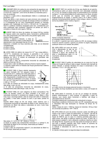 Prof. Luiz Salles FÍSICA – ENERGIA
26. (UNICAMP 2003) Um cartaz de uma campanha de segurança nas
estradas apresenta um carro acidentado com a legenda "de 100 km/h
a 0 km/h em 1 segundo", como forma de alertar os motoristas para o
risco de acidentes.
a) Qual é a razão entre a desaceleração média e a aceleração da
gravidade, aC/g?
b) De que altura o carro deveria cair para provocar uma variação de
energia potencial igual à sua variação de energia cinética no acidente?
c) A propaganda de um carro recentemente lançado no mercado
apregoa uma "aceleração de 0 km/h a 100 km/h em 14 segundos".
Qual é a potência mecânica necessária para isso, considerando que
essa aceleração seja constante? Despreze as perdas por atrito e
considere a massa do carro igual a 1000 kg.
27. (UNESP 1995) Um bloco de madeira, de massa 0,40 kg, mantido
em repouso sobre uma superfície plana, horizontal e perfeitamente
lisa, está comprimindo uma mola contra uma parede rígida, como
mostra a figura a seguir.
Quando o sistema é liberado, a mola se
distende, impulsiona o bloco e este adquire, ao
abandoná-la, uma velocidade final de 2,0 m/s:
Determine o trabalho da força exercida pela mola, ao se distender
completamente:
a) sobre o bloco.
b) sobre a parede.
28. (UFES 1999) Um elétron de massa 9,010-31
kg e carga elétrica -
1,610-19
C, inicialmente em repouso, é submetido a um campo
elétrico horizontal constante de módulo 20 V/m ao longo de uma
distância de 100 m. O módulo da aceleração da gravidade vale
10 m/s2
e age na vertical.
a) Qual será o valor da componente horizontal da velocidade do
elétron ao final dos 100 m?
b) Qual será o valor da deflexão vertical ao final do mesmo trajeto?
c) Calcule a razão entre os módulos das forças gravitacional e elétrica
durante o trajeto.
29. (FUVEST 1995) A figura adiante representa
um plano inclinado CD. Um pequeno corpo é
abandonado em C, desliza sem atrito pelo plano e
cai livremente a partir de D, atingindo finalmente o
solo. Desprezando a resistência do ar, determine:
a) O módulo da aceleração 'a' do corpo, no trecho
CD, em m/s2
. Use para a aceleração da gravidade
o valor g = 10 m/s2
.
b) O valor do módulo da velocidade do corpo, imediatamente antes
dele atingir o solo, em m/s.
c) O valor da componente horizontal da velocidade do corpo,
imediatamente antes dele atingir o solo, em m/s.
30. (FUVEST 1996) Um carro alegórico do bloco carnavalesco "Os
Filhos do Nicolau" possui um plano inclinado e se move com
velocidade horizontal U constante em relação à pista. Albert, o filho
mais moço, escorrega desde o alto da rampa sem atrito. É observado
por Galileu, o mais velho, sentado no carro, e por Isaac, parado na
pista.
Quando Albert chega ao fim da rampa, Isaac observa que a
componente horizontal da velocidade de Albert é nula. Suponha que o
movimento de Albert não altera a velocidade do carro, muito mais
pesado do que ele.
São dados: H = 5,0 m, θ = 30°. Adote g = 10 m/s
a) Quais os valores das componentes horizontal Vh e vertical Vv da
velocidade de Albert no fim da rampa, observados por Galileu?
b) Quanto vale U?
c) Qual o valor da componente vertical Vv da velocidade de Albert no
fim da rampa, observado por Isaac?
31. (UNESP 1997) Um carrinho de 2,0 kg, que dispõe de um gancho,
movimenta-se sobre um plano horizontal, com velocidade constante
de 1,0 m/s, em direção à argola presa na extremidade do fio mostrado
na figura 1. A outra extremidade do fio está presa a um bloco, de peso
5,0 N, que se encontra em repouso sobre uma prateleira.
Enganchando-se na argola, o carrinho puxa o fio e eleva o bloco,
parando momentaneamente quando o bloco atinge a altura máxima h
acima da prateleira como mostra a figura 2.
Nestas condições determine:
a) a energia cinética inicial do carrinho;
b) a altura h, supondo que ocorra perda de 20% da energia cinética
inicial do carrinho quando o gancho se prende na argola. (Despreze
quaisquer atritos e as massas das polias).
32. (UERJ 2000) Um corpo de massa
2 kg é abandonado no alto de um
plano inclinado, a 30 m do chão,
conforme a figura. Na ausência de
atrito e imediatamente após 2 s de
movimento, calcule as energias:
a) cinética;
b) potencial.
33. (FUVEST 1992) O gráfico de velocidade de um corpo de 2 kg de
massa em função do tempo é dado a seguir. Durante todo intervalo de
tempo indicado, a energia mecânica do corpo é conservada e nos
instantes t = 0 e t = 25 s ela vale 100 J.
Pede-se:
a) o valor mínimo de energia potencial durante o movimento;
b) o gráfico da força resultante que atua sobre o corpo, em função do
tempo.
34. (UERJ 2003) O motorista, ao sair de um pedágio da estrada,
acelera uniformemente o carro durante 10 segundos a partir do
repouso, num trecho plano horizontal e retilíneo, até atingir a
velocidade final de 100 km/h.
Considere desprezível a quantidade de combustível no tanque.
Especifique a potência mínima do motor, em HP, necessária para que
a velocidade final seja alcançada no intervalo de tempo de 10
segundos.
Dados: massa do carro = 1000 kg; massa do motorista = 80 kg e fator
de conversão de potência: 1HP = 746 W.
35. (UFRJ 2002) Um carro de corrida, incluindo o piloto, tem 800 kg de
massa e seu motor é capaz de desenvolver, no máximo, 160 kW de
potência. O carro acelera na largada, primeiramente, utilizando a
tração de 4000 N, que no caso é a máxima permitida pela pista e
pelos pneus, até atingir a potência máxima do motor. A partir daí, o
piloto passa a acelerar o carro utilizando a potência máxima do motor
até atingir 60 m/s. Suponha que não haja perda de energia por atrito e
que todo o trabalho realizado pelo motor resulte no aumento de
energia cinética de translação do carro.
a) Calcule a velocidade do carro ao final da primeira etapa de
aceleração.
b) Calcule o tempo gasto na segunda etapa da aceleração.
 