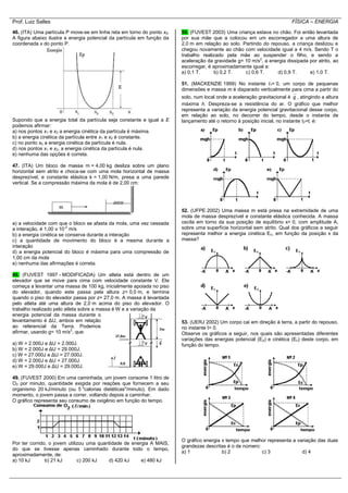 Prof. Luiz Salles FÍSICA – ENERGIA
46. (ITA) Uma partícula P move-se em linha reta em torno do ponto x0.
A figura abaixo ilustra a energia potencial da partícula em função da
coordenada x do ponto P.
Supondo que a energia total da partícula seja constante e igual a E
podemos afirmar:
a) nos pontos x1 e x2 a energia cinética da partícula é máxima.
b) a energia cinética da partícula entre x1 e x2 é constante.
c) no ponto x0 a energia cinética da partícula é nula.
d) nos pontos x1 e x2, a energia cinética da partícula é nula.
e) nenhuma das opções é correta.
47. (ITA) Um bloco de massa m = 4,00 kg desliza sobre um plano
horizontal sem atrito e choca-se com uma mola horizontal de massa
desprezível, e constante elástica k = 1,00 N/m, presa a uma parede
vertical. Se a compressão máxima da mola é de 2,00 cm:
a) a velocidade com que o bloco se afasta da mola, uma vez cessada
a interação, é 1,00 x 10-2
m/s
b) a energia cinética se conserva durante a interação
c) a quantidade de movimento do bloco é a mesma durante a
interação
d) a energia potencial do bloco é máxima para uma compressão de
1,00 cm da mola
e) nenhuma das afirmações é correta.
48. (FUVEST 1997 - MODIFICADA) Um atleta está dentro de um
elevador que se move para cima com velocidade constante V. Ele
começa a levantar uma massa de 100 kg, inicialmente apoiada no piso
do elevador, quando este passa pela altura z= 0,0 m, e termina
quando o piso do elevador passa por z= 27,0 m. A massa é levantada
pelo atleta até uma altura de 2,0 m acima do piso do elevador. O
trabalho realizado pelo atleta sobre a massa é W e a variação da
energia potencial da massa durante o
levantamento é ΔU, ambos em relação
ao referencial da Terra. Podemos
afirmar, usando g= 10 m/s2
, que:
a) W = 2.000J e ΔU = 2.000J.
b) W = 2.000J e ΔU = 29.000J.
c) W = 27.000J e ΔU = 27.000J.
d) W = 2.000J e ΔU = 27.000J.
e) W = 29.000J e ΔU = 29.000J.
49. (FUVEST 2000) Em uma caminhada, um jovem consome 1 litro de
O2 por minuto, quantidade exigida por reações que fornecem a seu
organismo 20 kJ/minuto (ou 5 "calorias dietéticas"/minuto). Em dado
momento, o jovem passa a correr, voltando depois a caminhar.
O gráfico representa seu consumo de oxigênio em função do tempo.
Por ter corrido, o jovem utilizou uma quantidade de energia A MAIS,
do que se tivesse apenas caminhado durante todo o tempo,
aproximadamente, de:
a) 10 kJ b) 21 kJ c) 200 kJ d) 420 kJ e) 480 kJ
50. (FUVEST 2003) Uma criança estava no chão. Foi então levantada
por sua mãe que a colocou em um escorregador a uma altura de
2,0 m em relação ao solo. Partindo do repouso, a criança deslizou e
chegou novamente ao chão com velocidade igual a 4 m/s. Sendo T o
trabalho realizado pela mãe ao suspender o filho, e sendo a
aceleração da gravidade g= 10 m/s2
, a energia dissipada por atrito, ao
escorregar, é aproximadamente igual a:
a) 0,1 T. b) 0,2 T. c) 0,6 T. d) 0,9 T. e) 1,0 T.
51. (MACKENZIE 1999) No instante t1= 0, um corpo de pequenas
dimensões e massa m é disparado verticalmente para cima a partir do
solo, num local onde a aceleração gravitacional é g , atingindo a altura
máxima h. Despreza-se a resistência do ar. O gráfico que melhor
representa a variação da energia potencial gravitacional desse corpo,
em relação ao solo, no decorrer do tempo, desde o instante de
lançamento até o retorno à posição inicial, no instante t2=t, é:
52. (UFPE 2002) Uma massa m está presa na extremidade de uma
mola de massa desprezível e constante elástica conhecida. A massa
oscila em torno da sua posição de equilíbrio x= 0, com amplitude A,
sobre uma superfície horizontal sem atrito. Qual dos gráficos a seguir
representa melhor a energia cinética Ec, em função da posição x da
massa?
53. (UERJ 2002) Um corpo cai em direção à terra, a partir do repouso,
no instante t= 0.
Observe os gráficos a seguir, nos quais são apresentadas diferentes
variações das energias potencial (Ep) e cinética (Ec) deste corpo, em
função do tempo.
O gráfico energia x tempo que melhor representa a variação das duas
grandezas descritas é o de número:
a) 1 b) 2 c) 3 d) 4
 