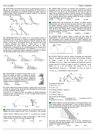 Prof. Luiz Salles FÍSICA – ENERGIA
54. (UFPE 2000) Uma partícula de massa m é abandonada a partir do
repouso de uma altura y=h acima da superfície da Terra (y=0). A
aceleração da gravidade g é constante durante sua queda. Qual dos
gráficos abaixo melhor representa a energia cinética Ec da partícula
em função de sua posição y?
55. (MACKENZIE 2001) No instante t0= 0, uma pequena esfera é
abandonada de uma altura h0, próxima à superfície terrestre. Após
chocar-se contra o solo, retorna segundo a mesma vertical até uma
altura h1, menor que h0. Em seguida, torna a cair, choca-se com o solo
e retorna, atingindo uma altura h2, menor que h1, e assim
sucessivamente por mais algumas vezes até parar no solo.
Desprezando a resistência do ar e considerando que os choques com
o solo se deram, respectivamente, nos instantes t1, t2, t3, t4 e t5,
quando parou, o gráfico que melhor representa a variação do módulo
da velocidade escalar dessa esfera em função do tempo é:
56. (PUCSP 2002) O coqueiro da figura tem 5 m de
altura em relação ao chão e a cabeça do macaco
está a 0,5 m do solo. Cada coco, que se desprende
do coqueiro, tem massa 200 g e atinge a cabeça do
macaco com 7 J de energia cinética. A quantidade de
energia mecânica dissipada na queda é:
a) 9 J b) 7 J c) 2 J
d) 9000 J e) 2000 J
57. (UERJ 1999) Numa partida de futebol, o goleiro bate o tiro de meta
e a bola, de massa 0,5 kg, sai do solo com velocidade de módulo igual
a 10 m/s, conforme mostra a figura.
No ponto P, a 2 metros do solo, um jogador da defesa adversária
cabeceia a bola. Considerando g = 10 m/s2
, a energia cinética da bola
no ponto P vale, em joules:
a) 0 b) 5 c) 10 d) 15
58. (UNESP 2002) Uma pedra é lançada por um garoto segundo uma
direção que forma ângulo de 60º com a horizontal e com energia
cinética inicial E. Sabendo que cos 60º=
1
2
e supondo que a pedra
esteja sujeita exclusivamente à ação da gravidade, o valor de sua
energia cinética no ponto mais alto da trajetória vale
a) zero. b)
4
E
. c)
2
E
. d) 3
4
E
. e) E.
59. (UNESP 1996) Conta-se que Newton teria descoberto a lei da
gravitação ao lhe cair uma maça na cabeça. Suponha que Newton
tivesse 1,70 m de altura e se encontrasse em pé e que a maça, de
maça 0,20 kg, tivesse se soltado, a partir do repouso, de uma altura de
3,00 m do solo. Admitindo g= 10 m/s2
e desprezando-se a resistência
do ar, pode-se afirmar que a energia cinética da maça, ao atingir a
cabeça de Newton, seria, em joules, de:
a) 0,60. b) 2,00. c) 2,60. d) 6,00. e) 9,40.
60. (UNESP 2001) No lançamento do martelo, os atletas lançam
obliquamente uma esfera de metal de pouco mais de 7 kg. A maioria
dos atletas olímpicos, quando consegue lançar o martelo com um
ângulo de aproximadamente 45° com a horizontal, atinge distâncias de
cerca de 80 m. Dos valores dados a seguir, assinale o que mais se
aproxima da energia cinética que esses atletas conseguem fornecer
ao martelo (adote g = 10 m/s2
).
a) 3 J. b) 30 J. c) 300 J. d) 3000 J. e) 30000 J.
61. (PUCSP 1998) A figura mostra o perfil de uma calha de
experimentos. Um carrinho de massa 0,2 kg é lançado no ponto A,
com velocidade 3 m/s e desliza ao longo da calha, atingindo uma
altura máxima idêntica à altura do lançamento. Qual é a quantidade de
energia mecânica dissipada durante o movimento?
a) 9,0 J.
b) 3,0 J.
c) zero.
d) 0,3 J.
e) 0,9 J.
62. (FUVEST 1999) Um corpo de massa m é lançado com velocidade
inicial 0V na parte horizontal de uma rampa, como indicada na figura.
Ao atingir o ponto A, ele abandona a rampa, com uma
velocidade A Ax AyV (V ,V ) , segue uma trajetória que passa pelo ponto de
máxima altura B e retorna à rampa no ponto C. Despreze o atrito.
Sejam hA, hB e hC as alturas dos pontos A, B e C,
respectivamente, B Bx ByV (V ,V ) a velocidade do corpo no ponto B
e C Cx CyV (V ,V ) , a velocidade do corpo no ponto C.
Considere as afirmações:
I) 0 Ax Bx CxV =V =V V
II) Ax B CxV =V V
III) 2 2
B A B A(1/2)mV =(1/2)mV mg(h -h )
IV) 2
0 B(1/2)mV =mgh
V) 2
Ay B A(1/2)mV =mg(h -h )
São corretas as afirmações:
a) todas. b) somente I e II. c) somente II, III e IV
d) somente II, III, IV e V. e) somente II, III e V
63. (FUVEST 2002) Um jovem escorrega por um tobogã aquático, com
uma rampa retilínea, de comprimento L, como na figura, podendo o
atrito ser desprezado. Partindo do alto, sem impulso, ele chega ao final
da rampa com uma velocidade de cerca de 6 m/s.
Para que essa velocidade passe a ser de 12 m/s, mantendo-se a
inclinação da rampa, será necessário que o comprimento dessa rampa
passe a ser aproximadamente de:
a) L/2. b) L. c) 1,4 L. d) 2 L. e) 4 L.
 