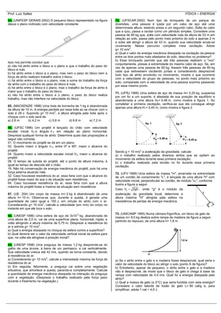 Prof. Luiz Salles FÍSICA – ENERGIA
64. (UNIFESP GERAIS 2002) O pequeno bloco representado na figura
desce o plano inclinado com velocidade constante.
Isso nos permite concluir que
a) não há atrito entre o bloco e o plano e que o trabalho do peso do
bloco é nulo.
b) há atrito entre o bloco e o plano, mas nem o peso do bloco nem a
força de atrito realizam trabalho sobre o bloco.
c) há atrito entre o bloco e o plano, mas a soma do trabalho da força
de atrito com o trabalho do peso do bloco é nula.
d) há atrito entre o bloco e o plano, mas o trabalho da força de atrito é
maior que o trabalho do peso do bloco.
e) não há atrito entre o bloco e o plano; o peso do bloco realiza
trabalho, mas não interfere na velocidade do bloco.
65. (MACKENZIE 1998) Uma bola de borracha de 1 kg é abandonada
da altura de 10 m. A energia perdida por essa bola ao se chocar com o
solo é 28 J. Supondo g= 10 m/s2
, a altura atingida pela bola após o
choque com o solo será de:
a) 2,8 m b) 4,2 m c) 5,6 m d) 6,8 m e) 7,2 m
66. (UFSC 1996) Um projétil é lançado do chão com velocidade
escalar inicial V0 e ângulo  0 em relação ao plano horizontal.
Despreze qualquer forma de atrito. Determine quais das proposições a
seguir são corretas.
01. O movimento do projétil se dá em um plano.
02. Quanto maior o ângulo  0, entre 0º e 90º, maior o alcance do
projétil.
04. Quanto maior a velocidade escalar inicial V0, maior o alcance do
projétil.
08. O tempo de subida do projétil, até o ponto de altura máxima, é
igual ao tempo de descida até o chão.
16. Não há conservação de energia mecânica do projétil, pois há uma
força externa atuando nele.
32. Caso houvesse resistência do ar, essa faria com que o alcance do
projétil fosse maior do que o da situação sem resistência.
64. Caso houvesse resistência do ar, essa faria com que a altura
máxima do projétil fosse a mesma da situação sem resistência.
67. (UE 204) Um corpo de massa m= 2 kg é abandonado de uma
altura h= 10 m. Observa-se que, durante a queda, é gerada uma
quantidade de calor igual a 100 J, em virtude do atrito com o ar.
Considerando g= 10 m/s2
, calcule a velocidade (em m/s) do corpo no
instante em que ele toca o solo.
68. (UNESP 1996) Uma esfera de aço de 3x10-2
kg, abandonada de
uma altura de 2,0 m, cai de uma superfície plana, horizontal, rígida, e
volta atingindo a altura máxima de 0,75 m. Despreze a resistência do
ar e admita g= 10 m/s2
.
a) Qual a energia dissipada no choque da esfera contra a superfície?
b) Qual deveria ser o valor da velocidade vertical inicial da esfera para
que, na volta ela atingisse a posição inicial?
69. (UNESP 1998) Uma preguiça de massa 1,2 kg desprende-se do
galho de uma árvore, à beira de um penhasco, e cai verticalmente.
Sua velocidade cresce até 42 m/s, quando se torna constante, devido
à resistência do ar.
a) Considerando g= 10 m/s2
, calcule a intensidade máxima da força de
resistência do ar.
b) Em seguida, felizmente, a preguiça cai sobre uma vegetação
arbustiva, que amortece a queda, parando-a completamente. Calcule
a quantidade de energia mecânica dissipada na interação da preguiça
com a vegetação. (Despreze o trabalho realizado pela força peso
durante o freamento na vegetação.)
70. (UFSCAR 2002) Num tipo de brinquedo de um parque de
diversões, uma pessoa é içada por um cabo de aço até uma
determinada altura, estando presa a um segundo cabo. Solta do cabo
que a içou, passa a oscilar como um pêndulo simples. Considere uma
pessoa de 60 kg que, solta com velocidade nula da altura de 53 m em
relação ao solo, passa pelo ponto mais próximo do solo a apenas 2 m
e sobe até atingir a altura de 43 m, quando sua velocidade anula-se
novamente. Nesse percurso completa meia oscilação. Adote
g= 10 m/s2
.
a) Qual o valor da energia mecânica dissipada na oscilação da pessoa
entre os dois pontos mais afastados do solo, descritos no problema?
b) Esse brinquedo permite que até três pessoas realizem o "voo"
conjuntamente, presas à extremidade do mesmo cabo de aço. Se, em
vez de apenas uma pessoa de 60 kg, fossem três pessoas de 60 kg
cada que estivessem oscilando juntas e considerando desprezível
todo tipo de atrito envolvido no movimento, mostre o que ocorreria
com a velocidade do grupo de pessoas, no ponto mais próximo ao
solo, comparada com a velocidade de uma pessoa sozinha passando
por esse mesmo ponto.
71. (UFRJ 1996) Uma esfera de aço de massa m= 0,20 kg, suspensa
por um fio a um suporte, é afastada de sua posição de equilíbrio e
abandonada a uma altura H0= 0,48 m, como mostra a figura 1. Ao
completar a primeira oscilação, verifica-se que ela consegue atingir
apenas uma altura H1= 0,45 m, como mostra a figura 2.
Sendo g = 10 m/s2
a aceleração da gravidade, calcule:
a) o trabalho realizado pelos diversos atritos que se opõem ao
movimento da esfera durante essa primeira oscilação;
b) o trabalho realizado pela tensão no fio durante essa primeira
oscilação.
72. (UFV 1999) Uma esfera de massa "m", amarrada na extremidade
de um cordão de comprimento "L", é lançada de uma altura "h" com
velocidade inicial, perpendicular ao cordão, de módulo "v0", conforme
ilustra a figura a seguir.
Caso 0V 2gh , onde "g" é o módulo da
aceleração da gravidade local, determine a
altura máxima "H" atingida pela esfera na
inexistência de perdas de energia mecânica.
73. (UNICAMP 1995) Numa câmara frigorífica, um bloco de gelo de
massa m= 8,0 kg desliza sobre rampa de madeira da figura a seguir,
partindo do repouso, de uma altura h= 1,8 m.
a) Se o atrito entre o gelo e a madeira fosse desprezível, qual seria o
valor da velocidade do bloco ao atingir o solo (ponto A da figura)?
b) Entretanto, apesar de pequeno, o atrito entre o gelo e a madeira
não é desprezível, de modo que o bloco de gelo e chega à base da
rampa com velocidade de 4,0 m/s. Qual foi a energia dissipada pelo
atrito?
c) Qual a massa de gelo (a 0°C) que seria fundida com esta energia?
Considere o calor latente de fusão do gelo L= 80 cal/g e, para
simplificar, adote 1 cal = 4,0 J.
 
