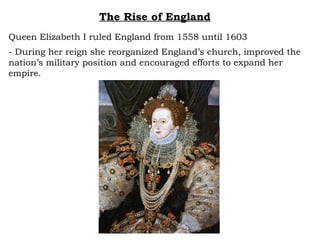 The Rise of England Queen Elizabeth I ruled England from 1558 until 1603 - During her reign she reorganized England’s church, improved the nation’s military position and encouraged efforts to expand her empire.  