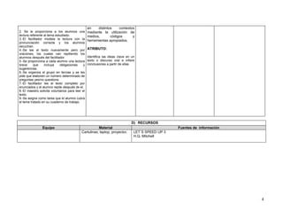 en    distintos    contextos .
2. Se le proporciona a los alumnos una            mediante la utilización de
lectura referente al tema estudiado.              medios,       códigos      y
3.-El facilitador modela la lectura con la        herramientas apropiados.
pronunciación correcta y los alumnos
escuchan.
4.-Se lee el texto nuevamente pero por            ATRIBUTO:
oraciones, los cuales van repitiendo los
alumnos después del facilitador.                  Identifica las ideas clave en un
5.-Se proporciona a cada alumno una lectura       texto o discurso oral e infiere
breve     que     incluya    obligaciones     y   conclusiones a partir de ellas
sugerencias.
6.-Se organiza el grupo en tercias y se les
pide que elaboren un número determinado de
preguntas yes/no questions.
7.-El facilitador lee el texto completo por
enunciados y el alumno repite después de el.
8.-El maestro solicita voluntarios para leer el
texto.
9.-Se asigna como tarea que el alumno cubra
el tema tratado en su cuaderno de trabajo.




                                                                               D) RECURSOS
                Equipo                                 Material                                     Fuentes de información
                                            Cartulinas, laptop, proyector.       LET´S SPEED UP 3
                                                                                 H.Q. Mitchell




                                                                                                                             4
 