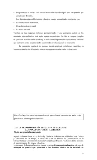 •   Programa que se envía a cada una de las escuelas de todo el país para ser operados por
    directivos y docentes.
    Los datos de cada establecimiento educativo pueden ser analizados en relación con:
•   El distrito al cuál pertenecen,
•   El rendimiento provincial
•   La media nacional
También se han preparado informes pormenorizados y que contienen análisis de los
resultados más cualitativos o de algún aspecto en particular. En ellos se recogen ejemplos
de ejercicios incluidos en las pruebas y se indica tanto la proporción de respuestas correctas
que recibieron como las capacidades y contenidos involucrados en su resolución.
       La producción escrita de los alumnos ha sido analizada en informes específicos en
los que se detallan las dificultades más recurrentes encontradas en las evaluaciones.




Línea 2c) Experiencias de involucramiento de los medios de comunicación social en los
procesos de reforma global del estado.



2.c.1 LA TRANSFORMACIÓN EDUCATIVA EN LA PAMPA:
             CAMPAÑA DE DIFUSIÓN Y ADHESIÓN
Visión que orienta la experiencia

A partir de la sanción de la Ley Federal y Provincial de Educación, el Ministerio de Cultura
y Educación de La Pampa, a través del Area de Medios de Comunicación de la
Subsecretaría de Coordinación inicia una Campaña de Difusión y Adhesión de las acciones
de transformación del sistema educativo.
La estrategia de la campaña estuvo basada en un posicionamiento del cambio a través de
mensajes en positivo que apuntaran a los distintos sectores de la sociedad, en


                                                                                           13
 