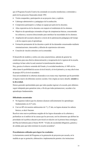 que el Programa Escuela Creativa ha constatado en escuelas mendocinas y estimulado a
partir de los proyectos financiados desde 1992.
•   Visión compartida y participación en un proyecto claro y explícito.
•   Liderazgo administrativo y pedagógico de la conducción.
•   Compromiso participativo y trabajo en equipo por parte de los docentes.
•   Altas expectativas de los docentes con respecto al rendimiento de los alumnos.
•   Objetivos de aprendizajes orientados al logro de competencias básicas, concentrando
    los esfuerzos y recursos direccionados para satisfacer las necesidades de los alumnos.
•   Ampliación del escenario educativo a través de la optimización pedagógica del tiempo
    y de los espacios para el aprendizaje.
•   Formación permanente de los docentes a partir de las demandas consensuadas mediante
    sistematizaciones, intercambio y difusión de experiencias relevantes.
•   Creación de vinculos estrechos con la comunidad.


El desarrollo de modelos y estilos con estas características, además de generar las
condiciones para una efectiva democratización y recuperación de la vigencia de la escuela,
constituye la base sobre la cual construir la transformación educativa.
Hoy, gracias al esfuerzo sostenido del Estado y la sociedad mendocina, el 100% de los
niños tienen la posibilidad de acceso al nivel inicial y al nivel primario y es muy alta la tasa
de pasajes (92%) al nivel secundario.
Esta universalidad de la cobertura alcanzada es un avance muy importante que ha permitido
el ingreso masivo de diferentes sectores sociales. Esto origina un nuevo desafio: atender a
la diversidad.
Hemos generado oportunidades para que todos puedan ingresar a la escuela, pero debemos
seguir trabajando para garantizar otras, a fin de que todas permanezcan y accedan a los
aprendizajes fundamentales.


Dificultades encontradas
•   No logramos todavía que los alumnos alcancen suficientemente los aprendizajes
    fundamentales en el 2º ciclo.
•   Casi un 40% de nuestros adolescentes de 1º y 2º año, no logran alcanzar los saberes
    básicos, es decir fracasan.
Resolver estos nuevos problemas surgidos de los logros alcanzados en la cobertura y
profundizar en el análisis de las causas que los provocan, son los elementos que definen las
prioridades de la política educativa provincial en relación con la primera línea estratégica
del Plan de Gobierno para el bienio 98-99: “10 años de escolaridad obligatoria, gratuita y
de calidad, para que todos terminen la escuela secundaria”.


Procedimientos utilizados para lograr los resultados:
La herramienta central del Programa es la generación de proyectos por escuela, en la
medida en que su gestación, elaboración e implementación permite a las insituciones



                                                                                               19
 