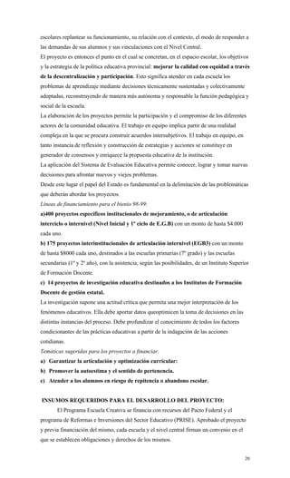 escolares replantear su funcionamiento, su relación con el contexto, el modo de responder a
las demandas de sus alumnos y sus vinculaciones con el Nivel Central.
El proyecto es entonces el punto en el cual se concretan, en el espacio escolar, los objetivos
y la estrategia de la política educativa provincial: mejorar la calidad con equidad a través
de la descentralización y participación. Esto significa atender en cada escuela los
problemas de aprendizaje mediante decisiones técnicamente sustentadas y colectivamente
adoptadas, reconstruyendo de manera más autónoma y responsable la función pedagógica y
social de la escuela.
La elaboración de los proyectos permite la participación y el compromiso de los diferentes
actores de la comunidad educativa. El trabajo en equipo implica partir de una realidad
compleja en la que se procura construir acuerdos intersubjetivos. El trabajo en equipo, en
tanto instancia de reflexión y construcción de estrategias y acciones se constituye en
generador de consensos y enriquece la propuesta educativa de la institución.
La aplicación del Sistema de Evaluación Educativa permite conocer, lograr y tomar nuevas
decisiones para afrontar nuevos y viejos problemas.
Desde este lugar el papel del Estado es fundamental en la delimitación de las problemáticas
que deberán abordar los proyectos.
Líneas de financiamiento para el bienio 98-99:
a)400 proyectos específicos institucionales de mejoramiento, o de articulación
interciclo o internivel (Nivel Inicial y 1º ciclo de E.G.B) con un monto de hasta $4.000
cada uno.
b) 175 proyectos interinstitucionales de articulación internivel (EGB3) con un monto
de hasta $8000 cada uno, destinados a las escuelas primarias (7º grado) y las escuelas
secundarias (1º y 2º año), con la asistencia, según las posibilidades, de un Instituto Superior
de Formación Docente.
c) 14 proyectos de investigación educativa destinados a los Institutos de Formación
Docente de gestión estatal.
La investigación supone una actitud crítica que permita una mejor interpretación de los
fenómenos educativos. Ella debe aportar datos queoptimicen la toma de decisiones en las
distintas instancias del proceso. Debe profundizar el conocimiento de todos los factores
condicionantes de las prácticas educativas a partir de la indagación de las acciones
cotidianas.
Temáticas sugeridas para los proyectos a financiar.
a) Garantizar la articulación y optimización curricular:
b) Promover la autoestima y el sentido de pertenencia.
c) Atender a los alumnos en riesgo de repitencia o abandono escolar.


INSUMOS REQUERIDOS PARA EL DESARROLLO DEL PROYECTO:
       El Programa Escuela Creativa se financia con recursos del Pacto Federal y el
programa de Reformas e Inversiones del Sector Educativo (PRISE). Aprobado el proyecto
y previa financiación del mismo, cada escuela y el nivel central firman un convenio en el
que se establecen obligaciones y derechos de los mismos.


                                                                                             20
 