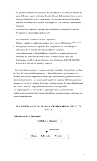 •     Se generaron 9 modelos de simulación: del gasto educativo, de jubilación docente, del
      costo de la nueva carrera profesional docente, del costo de la implantación de la nueva
      carrera profesional docente en las provincias , de costeo de Institutos de Formación
      Docente, de distribución de recursos al sector privado y del Fondo de Financiamiento
      Educativo
•     Actualización o mejoras en los modelos de simulación de acuerdo a las demandas.
•     Confección de un manual para cada modelo.


      Con autoridades Ministeriales y otros Organismos:
•     Informes específicos para las autoridades u otros sectores del Ministerio.**********
•     Participación en reuniones regionales del Consejo Federal de Educación para la
      elaboración del documento sobre Estructura Básica Curricular .
•     Acompañamiento de la Misión del Banco Mundial en su gira de estudios de los
      Problemas del Sector Educativo en las Prov. de Salta Tucumán y San Juan.
•     Participación en el Proyecto de Indicadores para la Educación de OECD-UNESCO.
      Calculo de la información financiera y salarial.


    Como actividad permanente se recopila ,sistematiza y actualiza información en una Base
de Datos del Programa información sobre el Sistema Educativo Argentino (matrícula,
docentes ,resultados en las pruebas de aprendizaje, financiamiento y gasto educativo etc.)
Los insumos requeridos se pueden resumir en un buen equipo de informática, recursos
humanos por provincia y viáticos. Se sostiene con financiamiento del Banco Mundial y del
BIR hasta el año 2000, luego deberá sostenerse con recursos genuinos.
    El programa primero se llevó a cabo en algunas provincias , posteriormente y
gradualmente se amplió a todas. Esto permitió elaborar un documento para cada una y uno
general para todo el país.




     2.b.2 .SISTEMA NACIONAL DE EVALUACION DE CALIDAD EDUCATIVA
                                            (SINEC).


Visión que orienta la Experiencia:

                                    Calidad de la Educación



                                                  dimensiones


                         Eficacia       Relevancia       Procesos




                                                                                                9
 