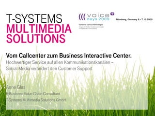 T-SYSTEMS
MULTIMEDIA
SOLUTIONS
Vom Callcenter zum Business Interactive Center.
Hochwertiger Service auf allen Kommunikationskanälen –
Social Media verändert den Customer Support


Anne Glas
E-Business Value Chain Consultant
T-Systems Multimedia Solutions GmbH

                                                         1
 