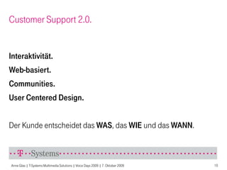 Customer Support 2.0.


Interaktivität.
Web-basiert.
Communities.
User Centered Design.


Der Kunde entscheidet das WAS, das WIE und das WANN.



Anne Glas | T-Systems Multimedia Solutions | Voice Days 2009 | 7. Oktober 2009   10
 