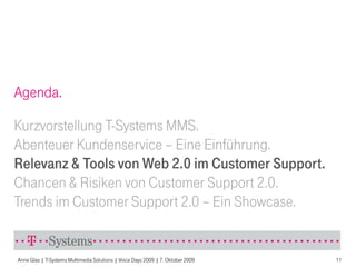 Agenda.

Kurzvorstellung T-Systems MMS.
Abenteuer Kundenservice – Eine Einführung.
Relevanz & Tools von Web 2.0 im Customer Support.
Chancen & Risiken von Customer Support 2.0.
Trends im Customer Support 2.0 – Ein Showcase.


Anne Glas | T-Systems Multimedia Solutions | Voice Days 2009 | 7. Oktober 2009   11
 