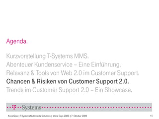 Agenda.

Kurzvorstellung T-Systems MMS.
Abenteuer Kundenservice – Eine Einführung.
Relevanz & Tools von Web 2.0 im Customer Support.
Chancen & Risiken von Customer Support 2.0.
Trends im Customer Support 2.0 – Ein Showcase.


Anne Glas | T-Systems Multimedia Solutions | Voice Days 2009 | 7. Oktober 2009   15
 
