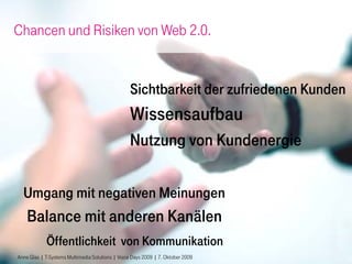 Chancen und Risiken von Web 2.0.


                                                  Sichtbarkeit der zufriedenen Kunden
                                                  Wissensaufbau
                                                  Nutzung von Kundenergie

  Umgang mit negativen Meinungen
    Balance mit anderen Kanälen
            Öffentlichkeit von Kommunikation
Anne Glas | T-Systems Multimedia Solutions | Voice Days 2009 | 7. Oktober 2009    16
 