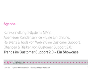 Agenda.

Kurzvorstellung T-Systems MMS.
Abenteuer Kundenservice – Eine Einführung.
Relevanz & Tools von Web 2.0 im Customer Support.
Chancen & Risiken von Customer Support 2.0.
Trends im Customer Support 2.0 – Ein Showcase.


Anne Glas | T-Systems Multimedia Solutions | Voice Days 2009 | 7. Oktober 2009   17
 