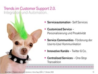 Trends im Customer Support 2.0.
Integration und Automation.

                                                                Serviceautomation - Self Services

                                                                Customized Service –
                                                                 Personalisierung und Proaktivität

                                                                Service Communities - Förderung der
                                                                 User-to-User Kommunikation

                                                                Innovative Kanäle – Twitter & Co.

                                                                Centralised Services – One-Stop
                                                                 Transaktion

Anne Glas | T-Systems Multimedia Solutions | Voice Days 2009 | 7. Oktober 2009                         18
 