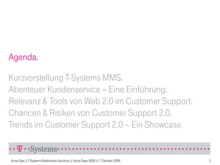 Agenda.

Kurzvorstellung T-Systems MMS.
Abenteuer Kundenservice – Eine Einführung.
Relevanz & Tools von Web 2.0 im Customer Support.
Chancen & Risiken von Customer Support 2.0.
Trends im Customer Support 2.0 – Ein Showcase.


Anne Glas | T-Systems Multimedia Solutions | Voice Days 2009 | 7. Oktober 2009   2
 