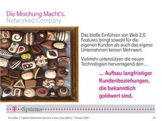 Die Mischung Macht‘s.
Networked Company.
                                                                      Das bloße Einführen von Web 2.0
                                                                      Features bringt sowohl für die
                                                                      eigenen Kunden als auch das eigene
                                                                      Unternehmen keinen Mehrwert.
                                                                      Vielmehr unterstützen die neuen
                                                                      Technologien hervorragend den …
                                                                                 … Aufbau langfristiger
                                                                                 Kundenbeziehungen,
                                                                                 die bekanntlich
                                                                                 goldwert sind.


Anne Glas | T-Systems Multimedia Solutions | Voice Days 2009 | 7. Oktober 2009                             20
 