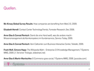 Quellen.


Mc Kinsey Global Survey Results: How companies are benefiting from Web 2.0, 2009.

Elizabeth Herrell: Contact Center TechnologyTrends, Forrester Research, Dec 2008.

Anne Glas & Conrad Rentsch: Damit die eine Hand weiß, was die andere macht -
Wissensmanagement als Kernkompetenz im Kundenservice, Service Today, 2009.

Anne Glas & Conrad Rentsch: Vom Callcenter zum Business Interactive Center, Teletalk, 2009.

Frank Wolf, Simone Happ: The Wikipedia Myth – Enterprise 2.0 Knowledge Management, T-Systems
MMS, 2009. [1.Teil einer Triologie, slideshare.net]

Anne Glas & Martin Wanitschke: E-Commerce goes social, T-Systems MMS, 2008. [youtube.com]



                                                                                              21
 
