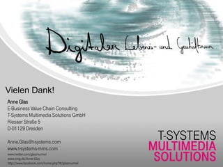 Vielen Dank!
Anne Glas
E-Business Value Chain Consulting
T-Systems Multimedia Solutions GmbH
Riesaer Straße 5
D-01129 Dresden
                                                  T-SYSTEMS
Anne.Glas@t-systems.com
www.t-systems-mms.com                           MULTIMEDIA
www.twitter.com/glasmurmel
www.xing.de/Anne Glas
http://www.facebook.com/home.php?#/glasmurmel
                                                 SOLUTIONS
 