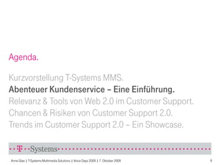 Agenda.

Kurzvorstellung T-Systems MMS.
Abenteuer Kundenservice – Eine Einführung.
Relevanz & Tools von Web 2.0 im Customer Support.
Chancen & Risiken von Customer Support 2.0.
Trends im Customer Support 2.0 – Ein Showcase.


Anne Glas | T-Systems Multimedia Solutions | Voice Days 2009 | 7. Oktober 2009   6
 