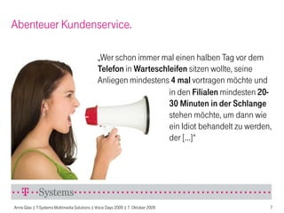 Abenteuer Kundenservice.

                                              „Wer schon immer mal einen halben Tag vor dem
                                              Telefon in Warteschleifen sitzen wollte, seine
                                              Anliegen mindestens 4 mal vortragen möchte und
                                                                  in den Filialen mindesten 20-
                                                                  30 Minuten in der Schlange
                                                                  stehen möchte, um dann wie
                                                                  ein Idiot behandelt zu werden,
                                                                  der [...]“




Anne Glas | T-Systems Multimedia Solutions | Voice Days 2009 | 7. Oktober 2009                 7
 