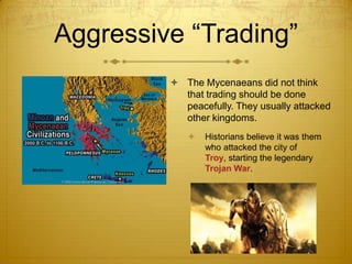 Aggressive “Trading”
 The Mycenaeans did not think
that trading should be done
peacefully. They usually attacked
other kingdoms.


Historians believe it was them
who attacked the city of
Troy, starting the legendary
Trojan War.

 
