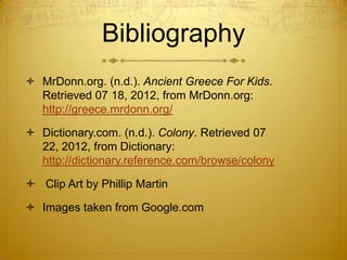 Bibliography
 MrDonn.org. (n.d.). Ancient Greece For Kids.
Retrieved 07 18, 2012, from MrDonn.org:
http://greece.mrdonn.org/
 Dictionary.com. (n.d.). Colony. Retrieved 07
22, 2012, from Dictionary:
http://dictionary.reference.com/browse/colony
 Clip Art by Phillip Martin

 Images taken from Google.com

 