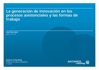 La generación de innovación en los
procesos asistenciales y las formas de
trabajo


Joan Barrubés
Madrid, enero 2012




Antares Consulting
Políticas de salud y hospitales
© 2012
 