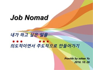 Job Nomad
Provide by sohee Yu
2016. 10. 26
내가 하고 싶은 일을
의도적이면서 주도적으로 만들어가기
● ● ● ● ● ●
 
