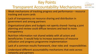 Key Points
Transparent Accountability Mechanisms
- Weak mechanisms of tracking progress and performance – resource
tracking and score cards
- Lack of transparency on resource sharing and distribution in
government and among partners
- Organisational plans and budgets not openly shared- having a joint
planning and review could diffuse tensions and lead to more
transparency
- Nutrition information not shared widely with all actors and
beneficiaries- it would help to increase awareness of resource
utilization and progress programme implementation
- Lack of a common results framework, clear roles and responsibilities
- Understand different accountability mechanisms that exist across
networks and partners
 