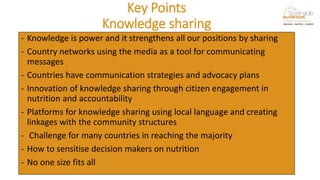 Key Points
Knowledge sharing
- Knowledge is power and it strengthens all our positions by sharing
- Country networks using the media as a tool for communicating
messages
- Countries have communication strategies and advocacy plans
- Innovation of knowledge sharing through citizen engagement in
nutrition and accountability
- Platforms for knowledge sharing using local language and creating
linkages with the community structures
- Challenge for many countries in reaching the majority
- How to sensitise decision makers on nutrition
- No one size fits all
 