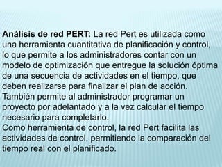 Análisis de red PERT: La red Pert es utilizada como
una herramienta cuantitativa de planificación y control,
lo que permite a los administradores contar con un
modelo de optimización que entregue la solución óptima
de una secuencia de actividades en el tiempo, que
deben realizarse para finalizar el plan de acción.
También permite al administrador programar un
proyecto por adelantado y a la vez calcular el tiempo
necesario para completarlo.
Como herramienta de control, la red Pert facilita las
actividades de control, permitiendo la comparación del
tiempo real con el planificado.
 