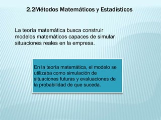 2.2Métodos Matemáticos y Estadísticos


La teoría matemática busca construir
modelos matemáticos capaces de simular
situaciones reales en la empresa.



       En la teoría matemática, el modelo se
       utilizaba como simulación de
       situaciones futuras y evaluaciones de
       la probabilidad de que suceda.
 