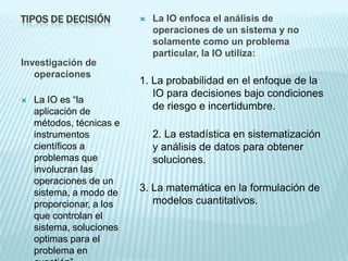 TIPOS DE DECISIÓN            La IO enfoca el análisis de
                              operaciones de un sistema y no
                              solamente como un problema
                              particular, la IO utiliza:
Investigación de
   operaciones
                          1. La probabilidad en el enfoque de la
                             IO para decisiones bajo condiciones
   La IO es “la
    aplicación de
                             de riesgo e incertidumbre.
    métodos, técnicas e
    instrumentos              2. La estadística en sistematización
    científicos a             y análisis de datos para obtener
    problemas que             soluciones.
    involucran las
    operaciones de un
    sistema, a modo de    3. La matemática en la formulación de
    proporcionar, a los      modelos cuantitativos.
    que controlan el
    sistema, soluciones
    optimas para el
    problema en
 