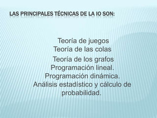 LAS PRINCIPALES TÉCNICAS DE LA IO SON:



                Teoría de juegos
               Teoría de las colas
              Teoría de los grafos
              Programación lineal.
           Programación dinámica.
        Análisis estadístico y cálculo de
                  probabilidad.
 
