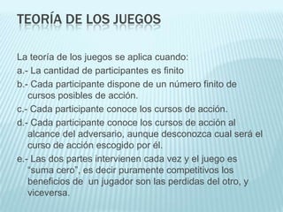 TEORÍA DE LOS JUEGOS

La teoría de los juegos se aplica cuando:
a.- La cantidad de participantes es finito
b.- Cada participante dispone de un número finito de
   cursos posibles de acción.
c.- Cada participante conoce los cursos de acción.
d.- Cada participante conoce los cursos de acción al
   alcance del adversario, aunque desconozca cual será el
   curso de acción escogido por él.
e.- Las dos partes intervienen cada vez y el juego es
   “suma cero”, es decir puramente competitivos los
   beneficios de un jugador son las perdidas del otro, y
   viceversa.
 