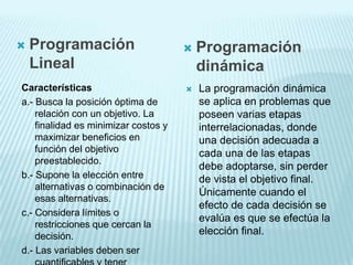   Programación                         Programación
    Lineal                                dinámica
Características                          La programación dinámica
a.- Busca la posición óptima de           se aplica en problemas que
    relación con un objetivo. La          poseen varias etapas
    finalidad es minimizar costos y       interrelacionadas, donde
    maximizar beneficios en               una decisión adecuada a
    función del objetivo                  cada una de las etapas
    preestablecido.
                                          debe adoptarse, sin perder
b.- Supone la elección entre              de vista el objetivo final.
    alternativas o combinación de
                                          Únicamente cuando el
    esas alternativas.
                                          efecto de cada decisión se
c.- Considera límites o
                                          evalúa es que se efectúa la
    restricciones que cercan la
    decisión.
                                          elección final.
d.- Las variables deben ser
 