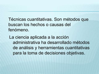 Técnicas cuantitativas. Son métodos que
buscan los hechos o causas del
fenómeno.
La ciencia aplicada a la acción
  administrativa ha desarrollado métodos
  de análisis y herramientas cuantitativas
  para la toma de decisiones objetivas.
 