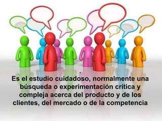 .
Es el estudio cuidadoso, normalmente una
   búsqueda o experimentación crítica y
  compleja acerca del producto y de los
clientes, del mercado o de la competencia
 