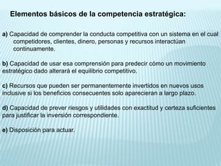 Elementos básicos de la competencia estratégica:

a) Capacidad de comprender la conducta competitiva con un sistema en el cual
    competidores, clientes, dinero, personas y recursos interactúan
    continuamente.

b) Capacidad de usar esa comprensión para predecir cómo un movimiento
estratégico dado alterará el equilibrio competitivo.

c) Recursos que pueden ser permanentemente invertidos en nuevos usos
inclusive si los beneficios consecuentes solo aparecieran a largo plazo.

d) Capacidad de prever riesgos y utilidades con exactitud y certeza suficientes
para justificar la inversión correspondiente.

e) Disposición para actuar.
 