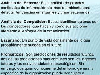 Análisis del Entorno: Es el análisis de grandes
cantidades de información del medio ambiente para
detectar tendencias emergentes y crear escenarios.

Análisis del Competidor: Busca identificar quiénes son
los competidores, qué hacen y cómo sus acciones
afectarán el enfoque de la organización.

Escenario: Un punto de vista consistente de lo que
probablemente suceda en el futuro.

Pronósticos: Son predicciones de resultados futuros,
dos de las predicciones mas comunes son los ingresos
futuros y los nuevos adelantos tecnológicos. Sin
embargo cualquier componente del entorno general y
específico de la organización puede ser sujeto a
 