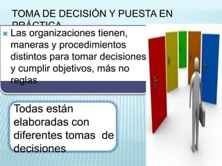 TOMA DE DECISIÓN Y PUESTA EN
  PRÁCTICA
 Las organizaciones tienen,
  maneras y procedimientos
  distintos para tomar decisiones
  y cumplir objetivos, más no
  reglas

  Todas están
  elaboradas con
  diferentes tomas de
  decisiones
 