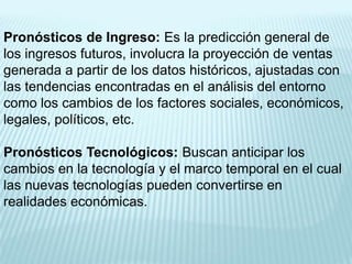 Pronósticos de Ingreso: Es la predicción general de
los ingresos futuros, involucra la proyección de ventas
generada a partir de los datos históricos, ajustadas con
las tendencias encontradas en el análisis del entorno
como los cambios de los factores sociales, económicos,
legales, políticos, etc.

Pronósticos Tecnológicos: Buscan anticipar los
cambios en la tecnología y el marco temporal en el cual
las nuevas tecnologías pueden convertirse en
realidades económicas.
 